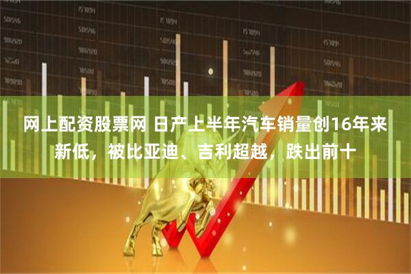 网上配资股票网 日产上半年汽车销量创16年来新低，被比亚迪、吉利超越，跌出前十
