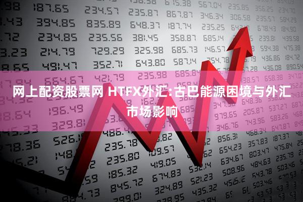 网上配资股票网 HTFX外汇:古巴能源困境与外汇市场影响