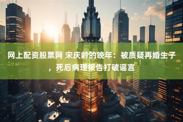 网上配资股票网 宋庆龄的晚年：被质疑再婚生子，死后病理报告打破谣言