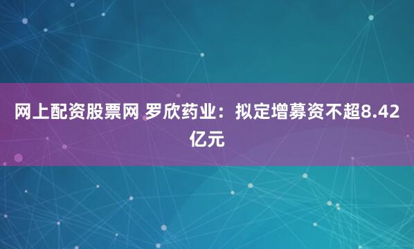 网上配资股票网 罗欣药业：拟定增募资不超8.42亿元