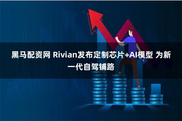 黑马配资网 Rivian发布定制芯片+AI模型 为新一代自驾铺路